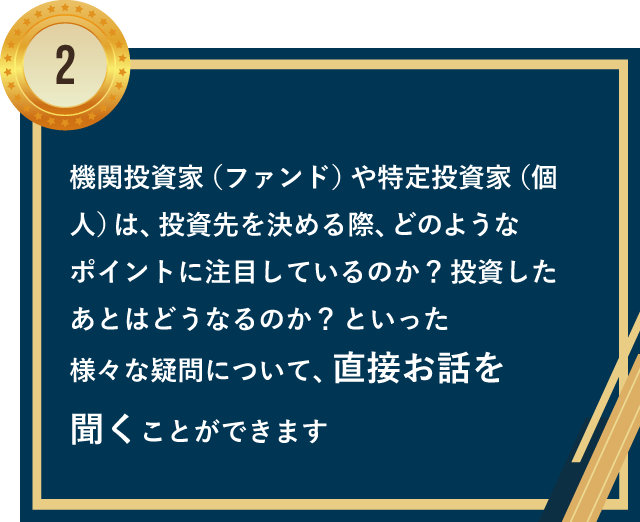 機関投資家（ファンド）や特定投資家（個人）は、投資先を決める際、どのようなポイントに注目しているのか？投資したあとはどうなるのか？といった様々な疑問について、直接お話を聞くことができます