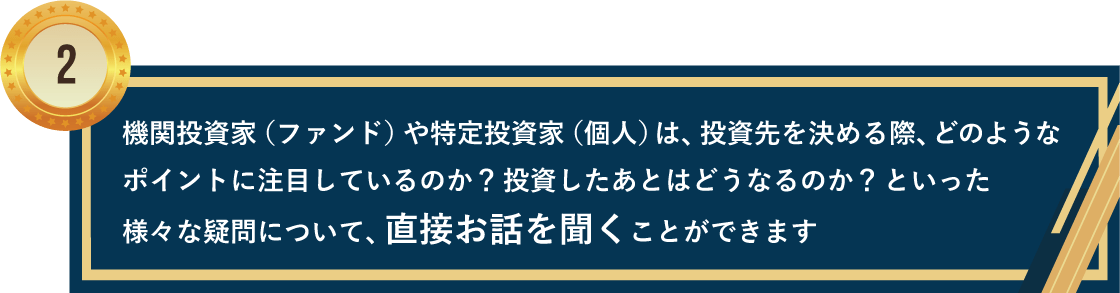 機関投資家（ファンド）や特定投資家（個人）は、投資先を決める際、どのようなポイントに注目しているのか？投資したあとはどうなるのか？といった様々な疑問について、直接お話を聞くことができます